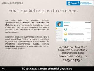 Email marketing para tu comercio
En este taller de carácter práctico
aprenderemos a realizar una campaña con
Mailchimp, una herramienta gratuita de email
marketing que permite aumentar las ventas
gracias a la fidelización y reactivación de
consumidores,
En primer lugar, descubriremos cómo integrar el
email marketing dentro de nuestra estrategia
digital y, tras ver cómo crear nuestra cuenta en
Mailchimp, diseñaremos nuestra primera
newsletter para generar relaciones de calidad
con nuestros clientes,
Impartido por Aroa Pérez
Consultora de marketing y
comunicación digital
Miércoles, 1 de julio
11:45 a 14:15 h
TIC aplicadas al sector comercial y hostelero
Escuela de Comercio
Área 1
 