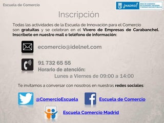 Inscripción
91 732 65 55
Horario de atención:
Lunes a Viernes de 09:00 a 14:00
ecomercio@idelnet.com
Todas las actividades de la Escuela de Innovación para el Comercio
son gratuitas y se celebran en el Vivero de Empresas de Carabanchel.
Inscríbete en nuestro mail o teléfono de información:
Escuela de Comercio
Te invitamos a conversar con nosotros en nuestras redes sociales:
@ComercioEscuela Escuela de Comercio
Escuela Comercio Madrid
 