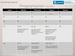 Programación (Junio)
Lunes Martes Miércoles Jueves Viernes
1 2 3 4
Festivo
5
8 9 10 11 12
15 16 17 18 19
22 23
Reestructuración de
negocios mal
planteados
24
Descubre el valor
diferencial de tu
producto (Innova en tu
negocio I)
25
Cómo Internet puede
ayudarnos a hacer
crecer nuestro
negocio.
Saca provecho a los
cambios de Google
para web móviles
26
29 30
Gestión de proyectos +
Competencias del
emprendedor
1 de Julio
Coaching para
comerciantes
Email marketing para
tu comercio
2 de Julio
Activar-T: Management
y habilidades directivas
Escuela de Comercio
 