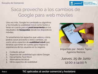 Saca provecho a los cambios de
Google para web móviles
Una vez más, Google ha cambiado su algoritmo
y ha incluido la usabilidad móvil como factor a
tener en cuenta para el posicionamiento en los
resultados de búsquedas desde los dispositivos
móviles.
Te enseñamos los aspectos que valora y cómo
podrás sacar provecho a estos cambios, así
como otros aspectos de usabilidad móvil que
tendrías que tener en cuenta para mejorar la
experiencia de los usuarios en tu negocio.
1. Contexto actual
2. Aspectos de usabilidad que valora Google
3. Herramienta Test Móvil
4. Alternativas técnicas
5. Otros aspectos de usabilidad
Impartido por Néstor Tejero
Agencia Reinicia
Jueves, 25 de Junio
12:00 a 14:00 h
TIC aplicadas al sector comercial y hostelero
Escuela de Comercio
Área 1
 
