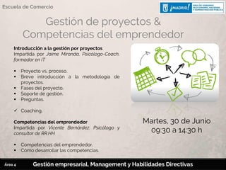 Gestión de proyectos &
Competencias del emprendedor
Introducción a la gestión por proyectos
Impartida por Jaime Miranda, Psicólogo-Coach,
formador en IT
 Proyecto vs. proceso.
 Breve introducción a la metodología de
proyectos.
 Fases del proyecto.
 Soporte de gestión.
 Preguntas.
 Coaching.
Competencias del emprendedor
Impartida por Vicente Bernárdez. Psicólogo y
consultor de RR.HH
 Competencias del emprendedor.
 Cómo desarrollar las competencias.
Martes, 30 de Junio
09:30 a 14:30 h
Gestión empresarial, Management y Habilidades Directivas
Escuela de Comercio
Área 4
 