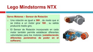 Lego Mindstorms NTX
Servo Motores – Sensor de Rotación
 Una rotación es igual a 360 , de modo que si
se indica a un motor girar 180 , su salida
producirá medio giro.
 El Sensor de Rotación incorporado en cada
motor también permite establecer diferentes
velocidades para los motores (estableciendo
diferentes parámetros de poder en el
software).
 