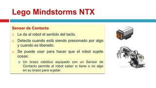 Lego Mindstorms NTX
Sensor de Contacto
 Le da al robot el sentido del tacto.
 Detecta cuando está siendo presionado por algo
y cuando es liberado.
 Se puede usar para hacer que el robot sujete
cosas:
 Un brazo robótico equipado con un Sensor de
Contacto permite al robot saber si tiene o no algo
en su brazo para sujetar.
 