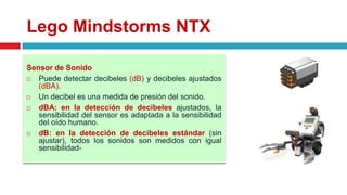 Lego Mindstorms NTX
Sensor de Sonido
 Puede detectar decibeles (dB) y decibeles ajustados
(dBA).
 Un decibel es una medida de presión del sonido.
 dBA: en la detección de decibeles ajustados, la
sensibilidad del sensor es adaptada a la sensibilidad
del oído humano.
 dB: en la detección de decibeles estándar (sin
ajustar), todos los sonidos son medidos con igual
sensibilidad-
 