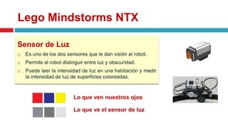 Lego Mindstorms NTX
Sensor de Luz
 Es uno de los dos sensores que le dan visión al robot.
 Permite al robot distinguir entre luz y obscuridad.
 Puede leer la intensidad de luz en una habitación y medir
la intensidad de luz de superficies coloreadas.
Lo que ven nuestros ojos
Lo que ve el sensor de luz
 
