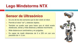 Lego Mindstorms NTX
Sensor de Ultrasónico
 Es uno de los dos sensores que le dan visión al robot.
 Permite al robot “ver” y detectar objetos.
 También se puede usar para hacer que el robot evada
obstáculos, sense y mida distancia y detecte movimiento.
 Mide distancia en centímetros y en pulgadas.
 Es capaz de medir distancias de 0 a 255 cm con una
precisión de +/- 3 cm.
 