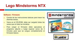 Lego Mindstorms NTX
Software - Firmware
 Consta de las instrucciones básicas para hacer las
distintas tareas.
 Viene en el CD-ROM, debe ser cargado todas las
veces que el robot se inicialice.
 Para cargar el firmware debe ejecutarse el
programa adjunto y luego esperar cerca de 3
minutos para que se cargue completamente el
firmware básico.
 