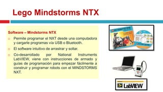 Lego Mindstorms NTX
Software – Mindstorms NTX
 Permite programar el NXT desde una computadora
y cargarle programas vía USB o Bluetooth.
 El software intuitivo de arrastrar y soltar.
 Co-desarrollado por National Instruments
LabVIEW, viene con instrucciones de armado y
guías de programación para empezar fácilmente a
construir y programar robots con el MINDSTORMS
NXT.
 