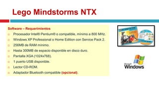 Lego Mindstorms NTX
Software – Requerimientos
 Procesador Intel® Pentium® o compatible, mínimo a 800 MHz.
 Windows XP Professional o Home Edition con Service Pack 2.
 256MB de RAM mínimo.
 Hasta 300MB de espacio disponible en disco duro.
 Pantalla XGA (1024x768).
 1 puerto USB disponible.
 Lector CD-ROM.
 Adaptador Bluetooth compatible (opcional).
 