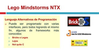 Lego Mindstorms NTX
Lenguaje Alternativos de Programación
 Puede ser programado con varias
interfaces, pero todos logrando el mismo
fin, algunos de frameworks más
conocidos:
 Bricks o Legos
 Lejos
 Not quite C
 