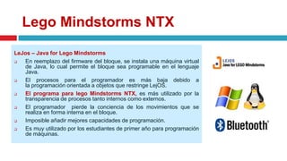 Lego Mindstorms NTX
LeJos – Java for Lego Mindstorms
 En reemplazo del firmware del bloque, se instala una máquina virtual
de Java, lo cual permite el bloque sea programable en el lenguaje
Java.
 El procesos para el programador es más baja debido a
la programación orientada a objetos que restringe LejOS.
 El programa para lego Mindstorms NTX, es más utilizado por la
transparencia de procesos tanto internos como externos.
 El programador pierde la conciencia de los movimientos que se
realiza en forma interna en el bloque.
 Imposible añadir mejores capacidades de programación.
 Es muy utilizado por los estudiantes de primer año para programación
de máquinas.
 