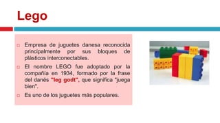Lego
 Empresa de juguetes danesa reconocida
principalmente por sus bloques de
plásticos interconectables.
 El nombre LEGO fue adoptado por la
compañía en 1934, formado por la frase
del danés "leg godt", que significa "juega
bien".
 Es uno de los juguetes más populares.
 