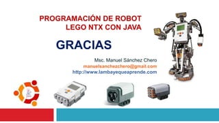 Msc. Manuel Sánchez Chero
PROGRAMACIÓN DE ROBOT
LEGO NTX CON JAVA
manuelsanchezchero@gmail.com
http://www.lambayequeaprende.com
GRACIAS
 