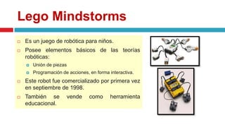 Lego Mindstorms
 Es un juego de robótica para niños.
 Posee elementos básicos de las teorías
robóticas:
 Unión de piezas
 Programación de acciones, en forma interactiva.
 Este robot fue comercializado por primera vez
en septiembre de 1998.
 También se vende como herramienta
educacional.
 