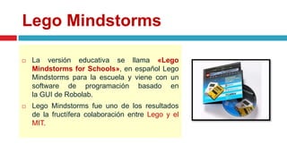 Lego Mindstorms
 La versión educativa se llama «Lego
Mindstorms for Schools», en español Lego
Mindstorms para la escuela y viene con un
software de programación basado en
la GUI de Robolab.
 Lego Mindstorms fue uno de los resultados
de la fructífera colaboración entre Lego y el
MIT.
 