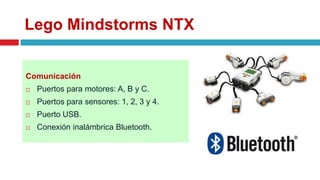 Lego Mindstorms NTX
Comunicación
 Puertos para motores: A, B y C.
 Puertos para sensores: 1, 2, 3 y 4.
 Puerto USB.
 Conexión inalámbrica Bluetooth.
 