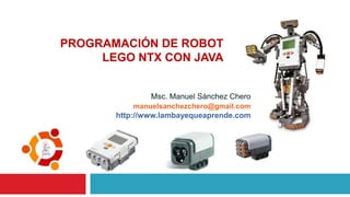 Msc. Manuel Sánchez Chero
PROGRAMACIÓN DE ROBOT
LEGO NTX CON JAVA
manuelsanchezchero@gmail.com
http://www.lambayequeaprende.com
 