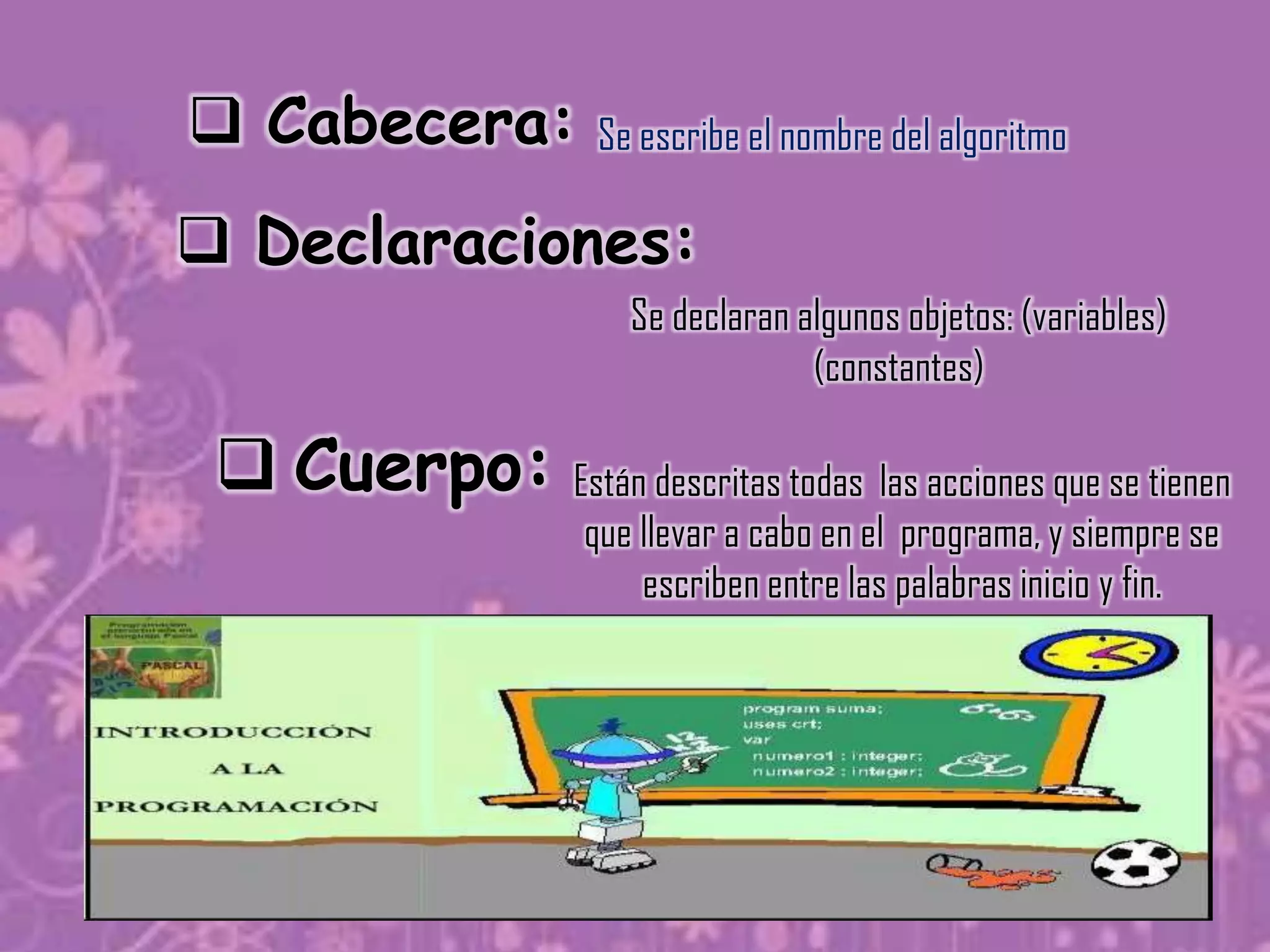  Cabecera:           Se escribe el nombre del algoritmo

 Declaraciones:
                         Se declaran algunos objetos: (variables)
                                      (constantes)

  Cuerpo: Están descritas todas las acciones que se tienen
                      que llevar a cabo en el programa, y siempre se
                          escriben entre las palabras inicio y fin.
 