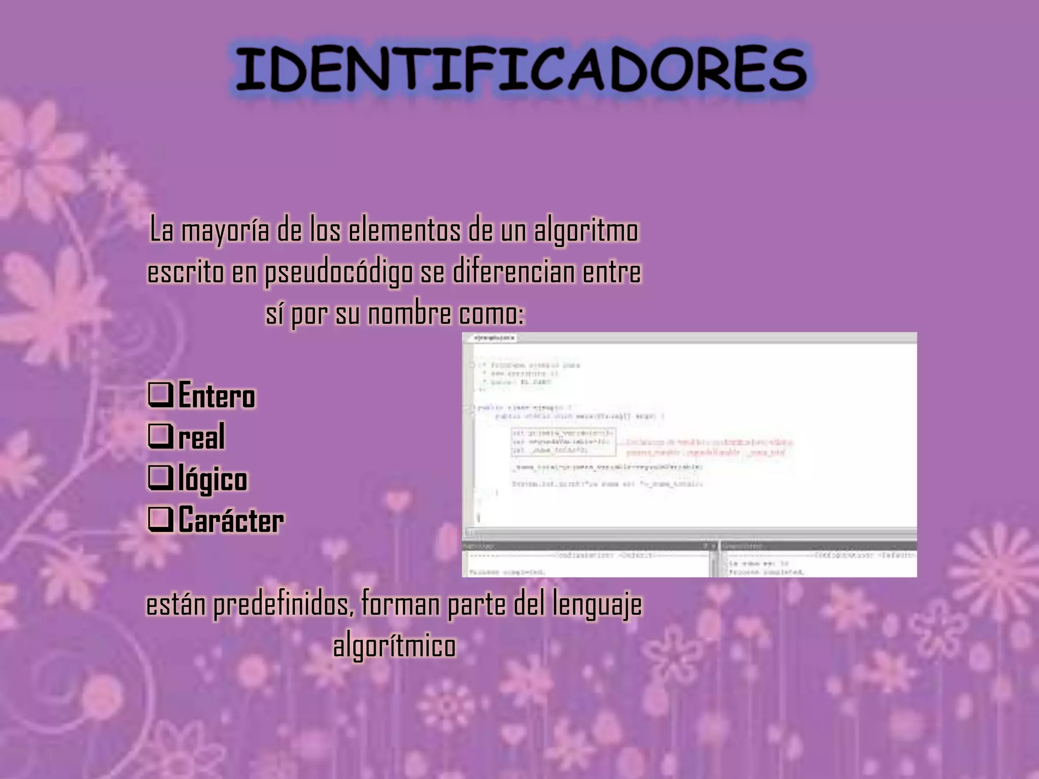 La mayoría de los elementos de un algoritmo
escrito en pseudocódigo se diferencian entre
           sí por su nombre como:

Entero
real
lógico
Carácter

están predefinidos, forman parte del lenguaje
                 algorítmico
 
