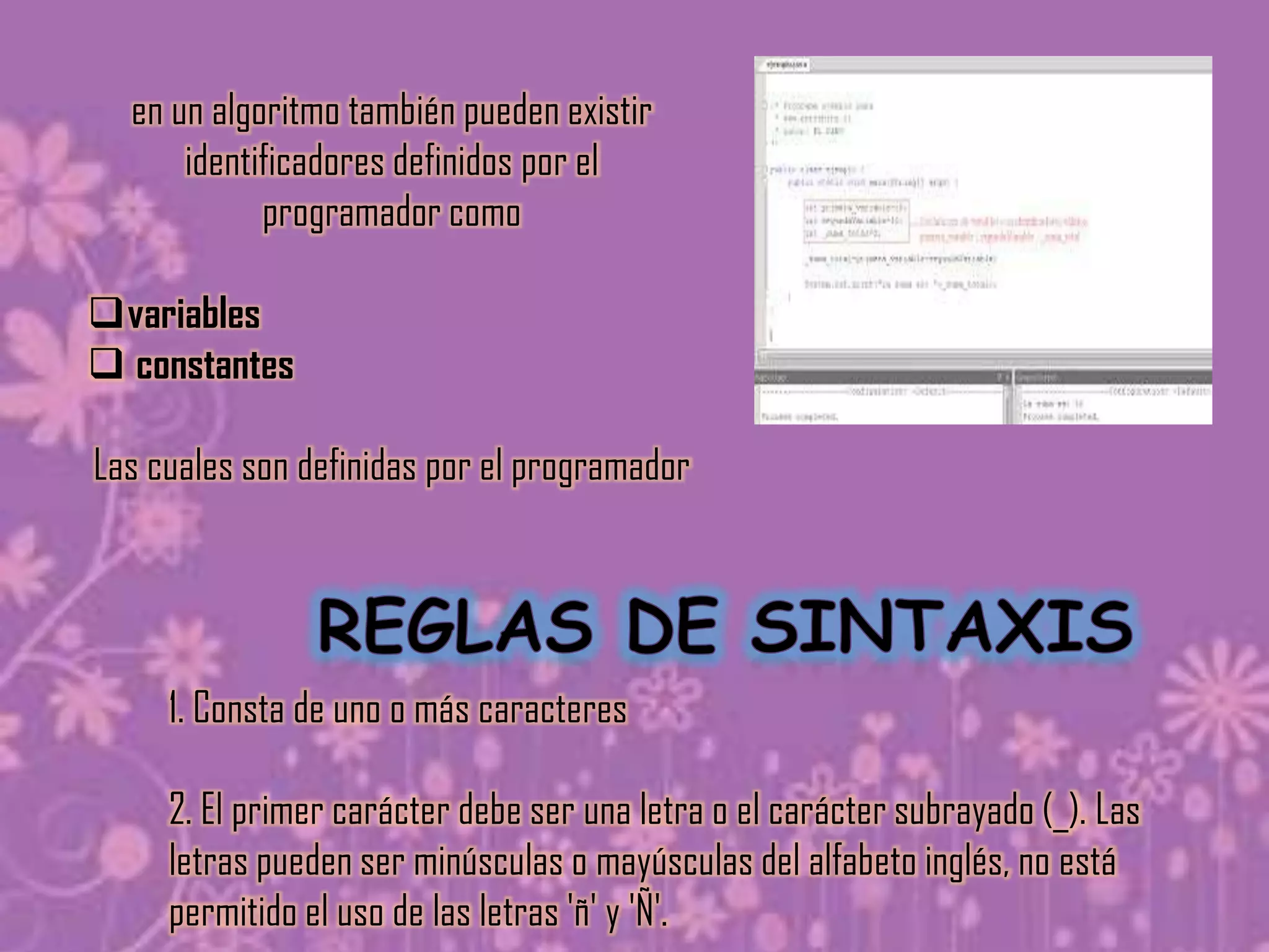 en un algoritmo también pueden existir
      identificadores definidos por el
            programador como

variables
 constantes

Las cuales son definidas por el programador




     1. Consta de uno o más caracteres

     2. El primer carácter debe ser una letra o el carácter subrayado (_). Las
     letras pueden ser minúsculas o mayúsculas del alfabeto inglés, no está
     permitido el uso de las letras 'ñ' y 'Ñ'.
 