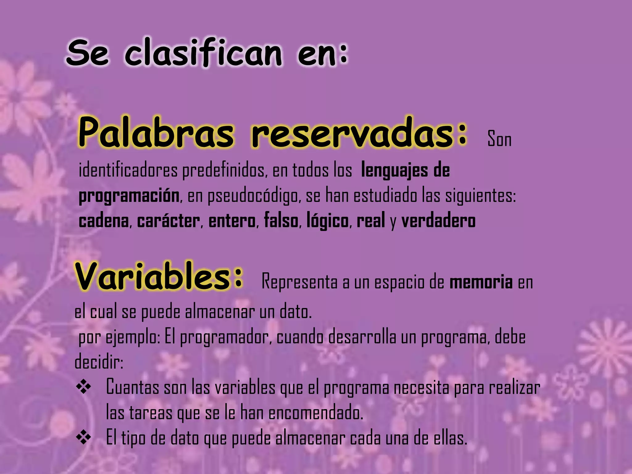 Se clasifican en:

Palabras reservadas:                                      Son
identificadores predefinidos, en todos los lenguajes de
programación, en pseudocódigo, se han estudiado las siguientes:
cadena, carácter, entero, falso, lógico, real y verdadero

Variables:                   Representa a un espacio de memoria en
el cual se puede almacenar un dato.
 por ejemplo: El programador, cuando desarrolla un programa, debe
decidir:
 Cuantas son las variables que el programa necesita para realizar
     las tareas que se le han encomendado.
 El tipo de dato que puede almacenar cada una de ellas.
 