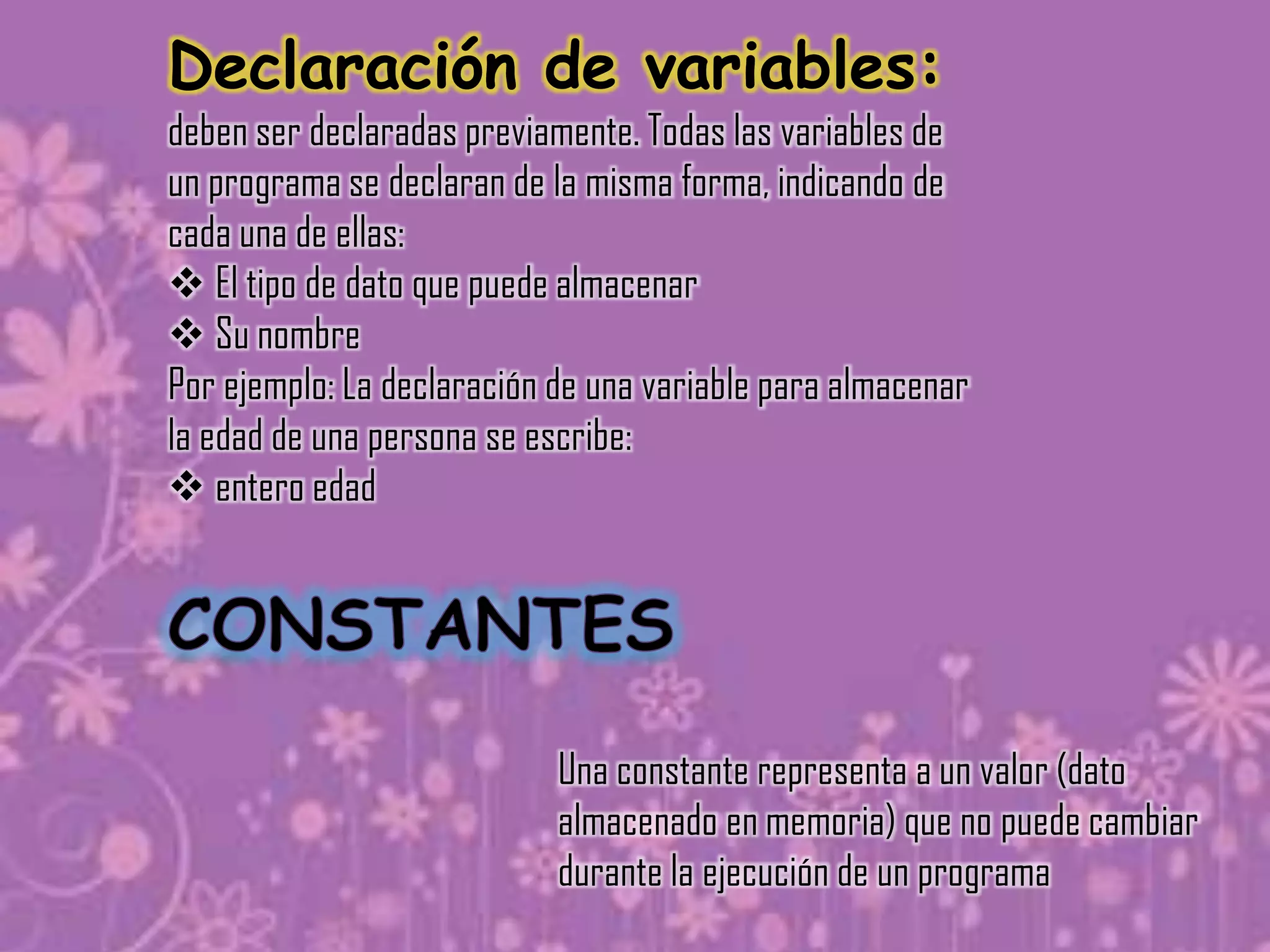 Declaración de variables:
deben ser declaradas previamente. Todas las variables de
un programa se declaran de la misma forma, indicando de
cada una de ellas:
 El tipo de dato que puede almacenar
 Su nombre
Por ejemplo: La declaración de una variable para almacenar
la edad de una persona se escribe:
 entero edad




                            Una constante representa a un valor (dato
                            almacenado en memoria) que no puede cambiar
                            durante la ejecución de un programa
 