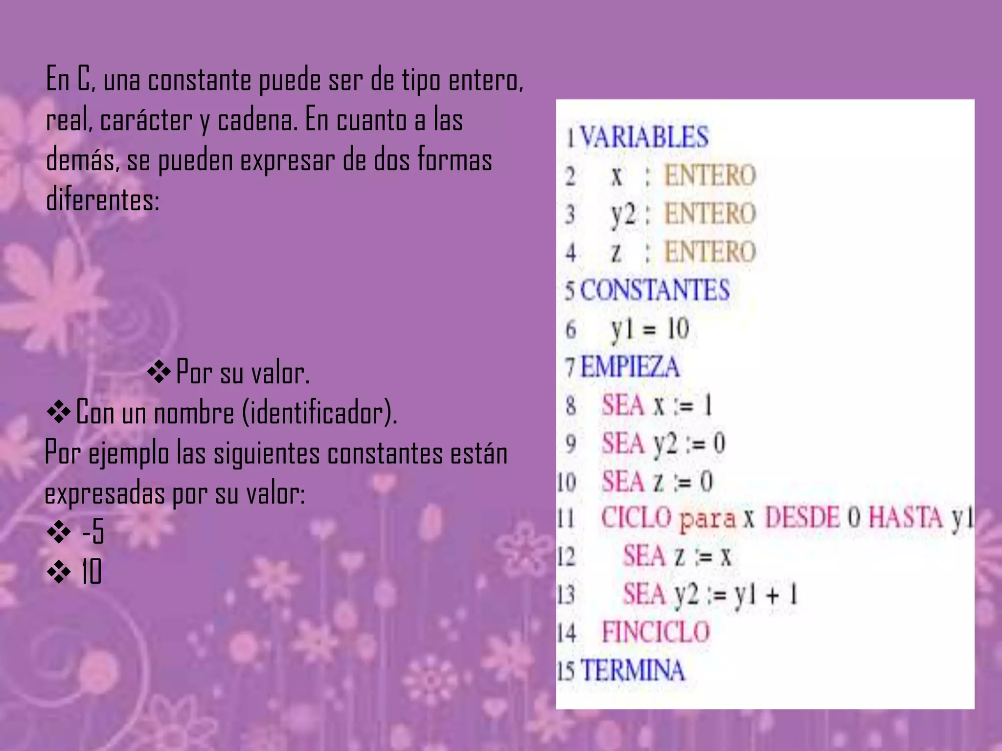 En C, una constante puede ser de tipo entero,
real, carácter y cadena. En cuanto a las
demás, se pueden expresar de dos formas
diferentes:




        Por su valor.
Con un nombre (identificador).
Por ejemplo las siguientes constantes están
expresadas por su valor:
 -5
 10
 