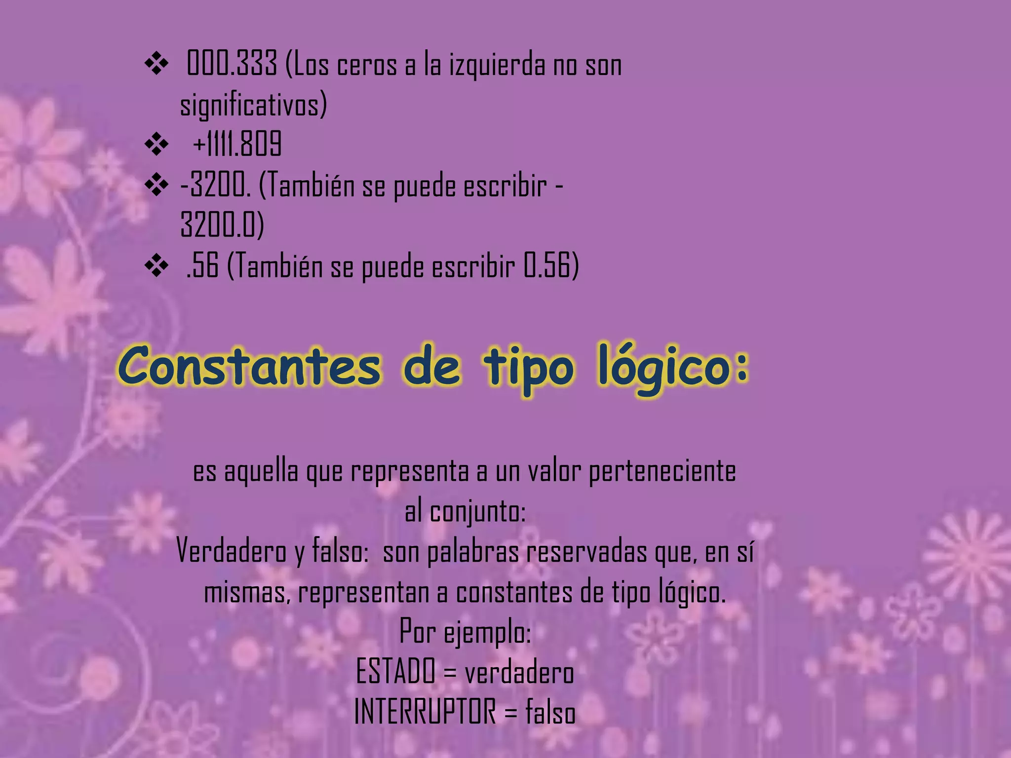  000.333 (Los ceros a la izquierda no son
  significativos)
 +1111.809
 -3200. (También se puede escribir -
  3200.0)
 .56 (También se puede escribir 0.56)


Constantes de tipo lógico:
   es aquella que representa a un valor perteneciente
                       al conjunto:
  Verdadero y falso: son palabras reservadas que, en sí
    mismas, representan a constantes de tipo lógico.
                      Por ejemplo:
                  ESTADO = verdadero
                  INTERRUPTOR = falso
 