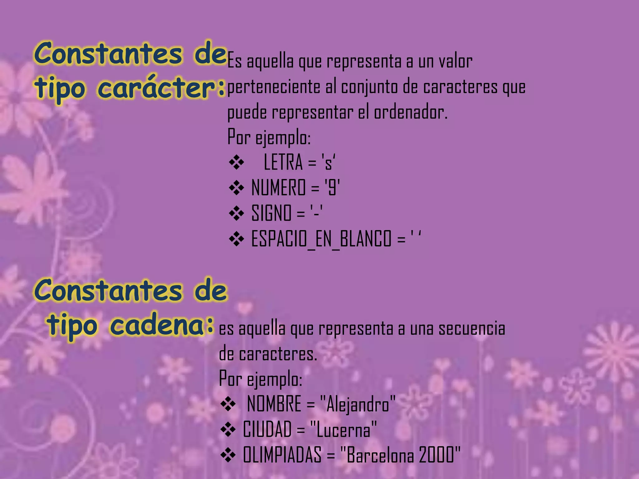 Constantes deEs aquella que representa a un valor
tipo carácter:perteneciente al conjunto de caracteres que
                      puede representar el ordenador.
                      Por ejemplo:
                       LETRA = 's‘
                       NUMERO = '9'
                       SIGNO = '-'
                       ESPACIO_EN_BLANCO = ' ‘

Constantes de
 tipo cadena: es aquella que representa a una secuencia
                     de caracteres.
                     Por ejemplo:
                      NOMBRE = "Alejandro"
                      CIUDAD = "Lucerna"
                      OLIMPIADAS = "Barcelona 2000"
 