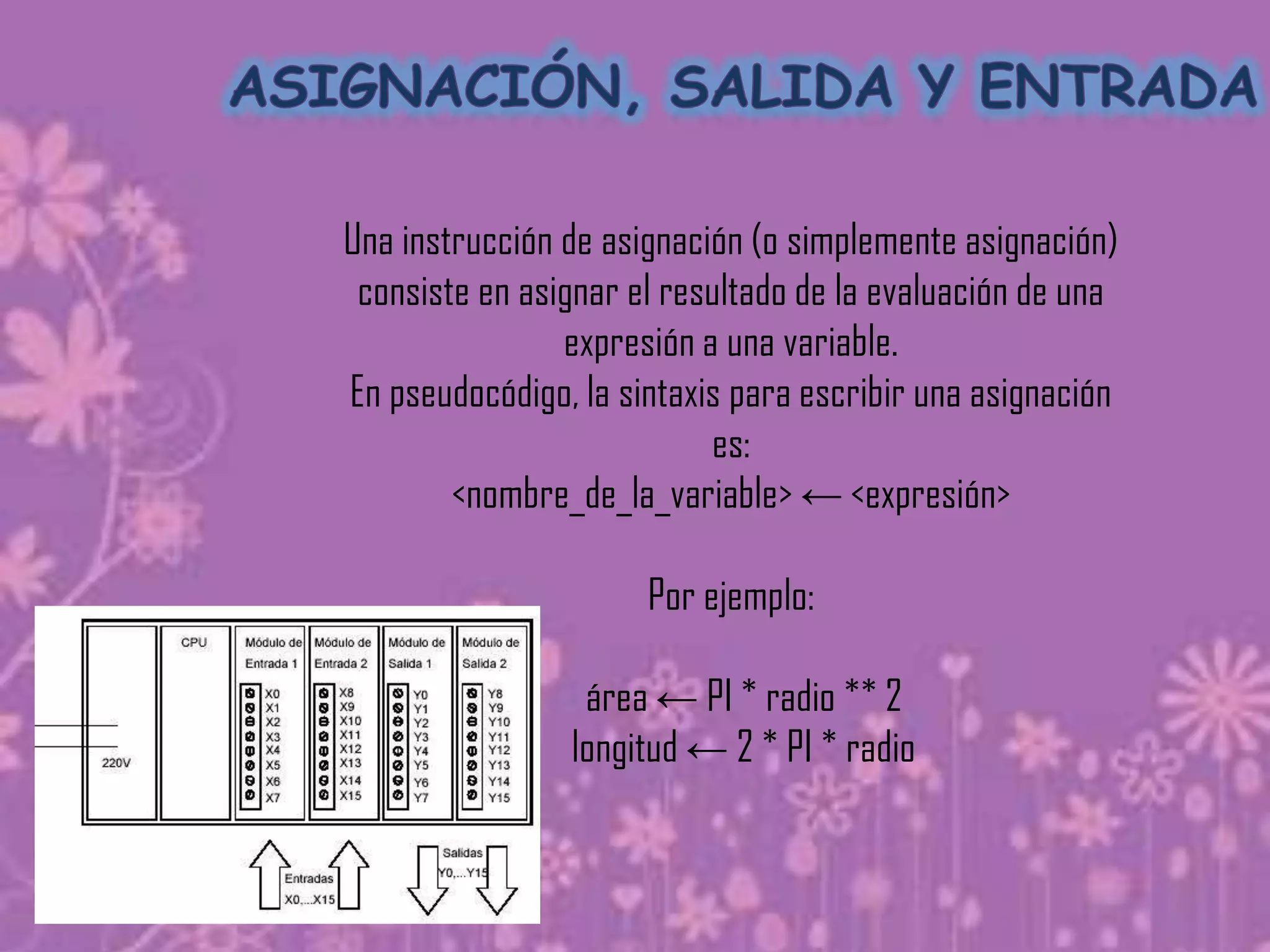 Una instrucción de asignación (o simplemente asignación)
 consiste en asignar el resultado de la evaluación de una
                expresión a una variable.
En pseudocódigo, la sintaxis para escribir una asignación
                           es:
        <nombre_de_la_variable> ← <expresión>

                      Por ejemplo:

                 área ← PI * radio ** 2
                longitud ← 2 * PI * radio
 