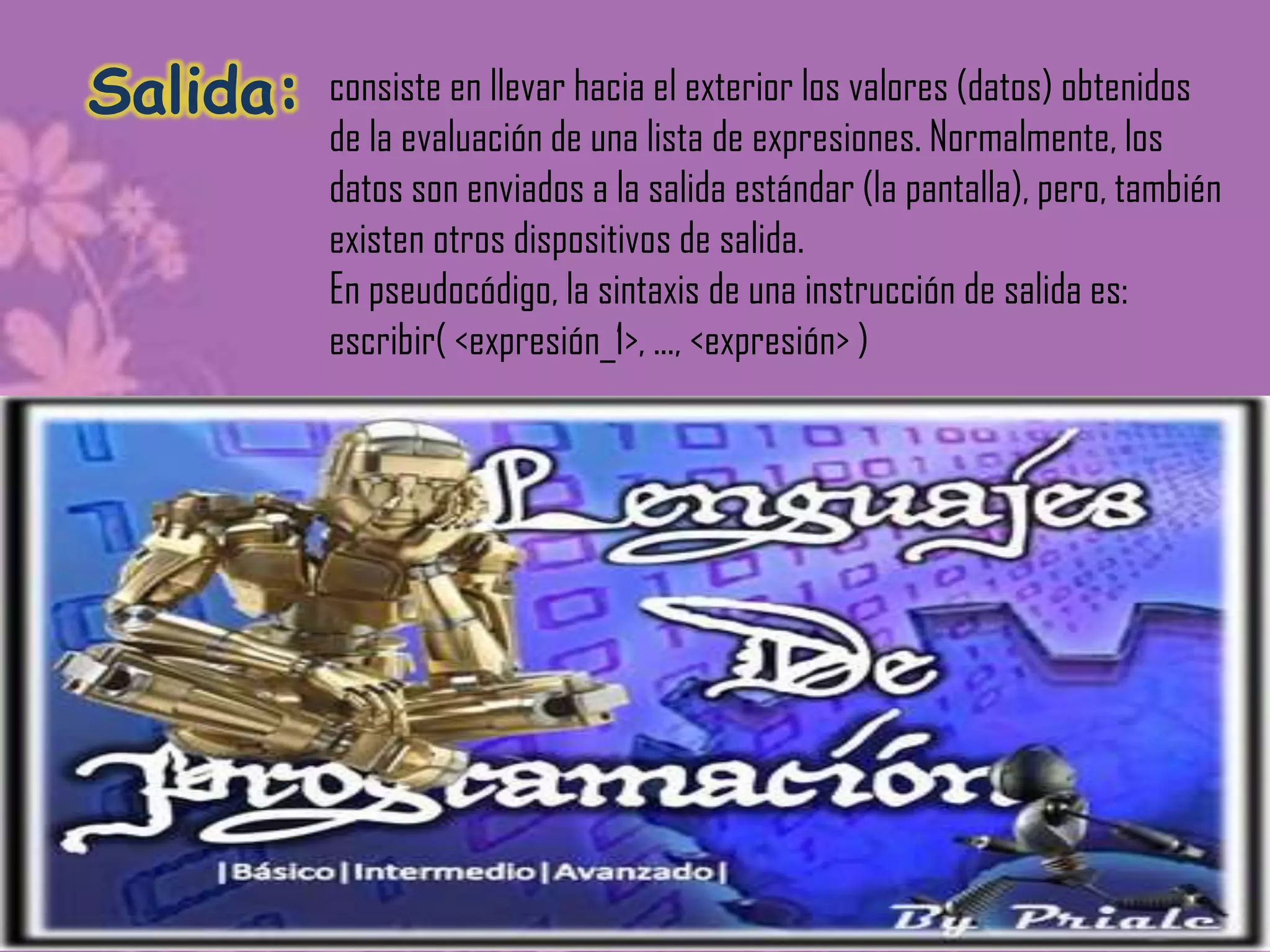 Salida:   consiste en llevar hacia el exterior los valores (datos) obtenidos
          de la evaluación de una lista de expresiones. Normalmente, los
          datos son enviados a la salida estándar (la pantalla), pero, también
          existen otros dispositivos de salida.
          En pseudocódigo, la sintaxis de una instrucción de salida es:
          escribir( <expresión_1>, ..., <expresión> )
 