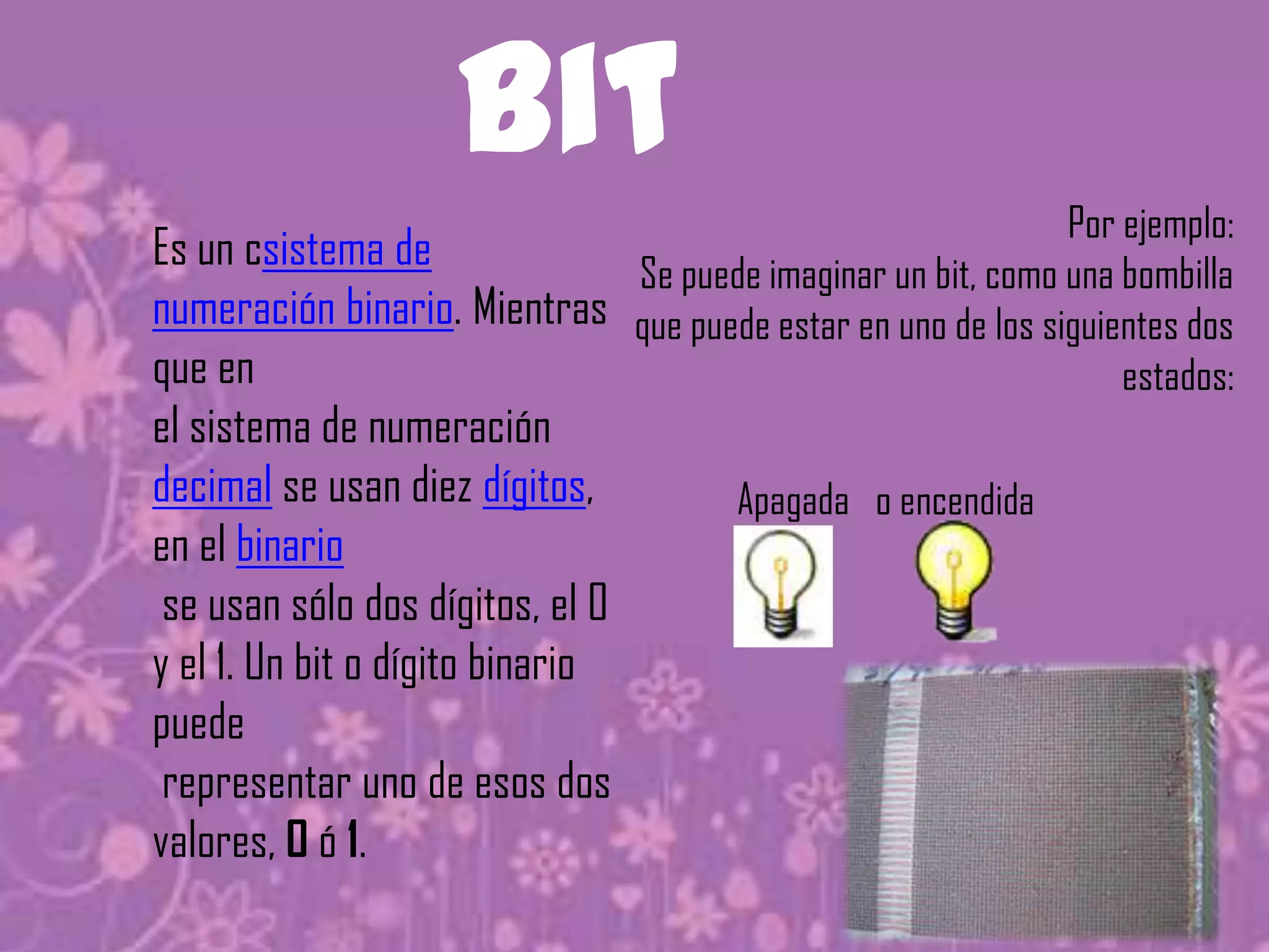 bit
                                                             Por ejemplo:
Es un csistema de            Se puede imaginar un bit, como una bombilla
numeración binario. Mientras que puede estar en uno de los siguientes dos
que en                                                           estados:
el sistema de numeración
decimal se usan diez dígitos,          Apagada o encendida
en el binario
 se usan sólo dos dígitos, el 0
y el 1. Un bit o dígito binario
puede
 representar uno de esos dos
valores, 0 ó 1.
 