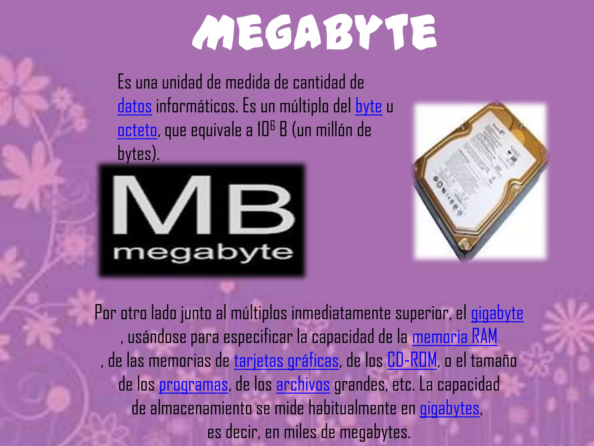 Megabyte
   Es una unidad de medida de cantidad de
   datos informáticos. Es un múltiplo del byte u
   octeto, que equivale a 106 B (un millón de
   bytes).




Por otro lado junto al múltiplos inmediatamente superior, el gigabyte
     , usándose para especificar la capacidad de la memoria RAM
 , de las memorias de tarjetas gráficas, de los CD-ROM, o el tamaño
    de los programas, de los archivos grandes, etc. La capacidad
        de almacenamiento se mide habitualmente en gigabytes,
                   es decir, en miles de megabytes.
 