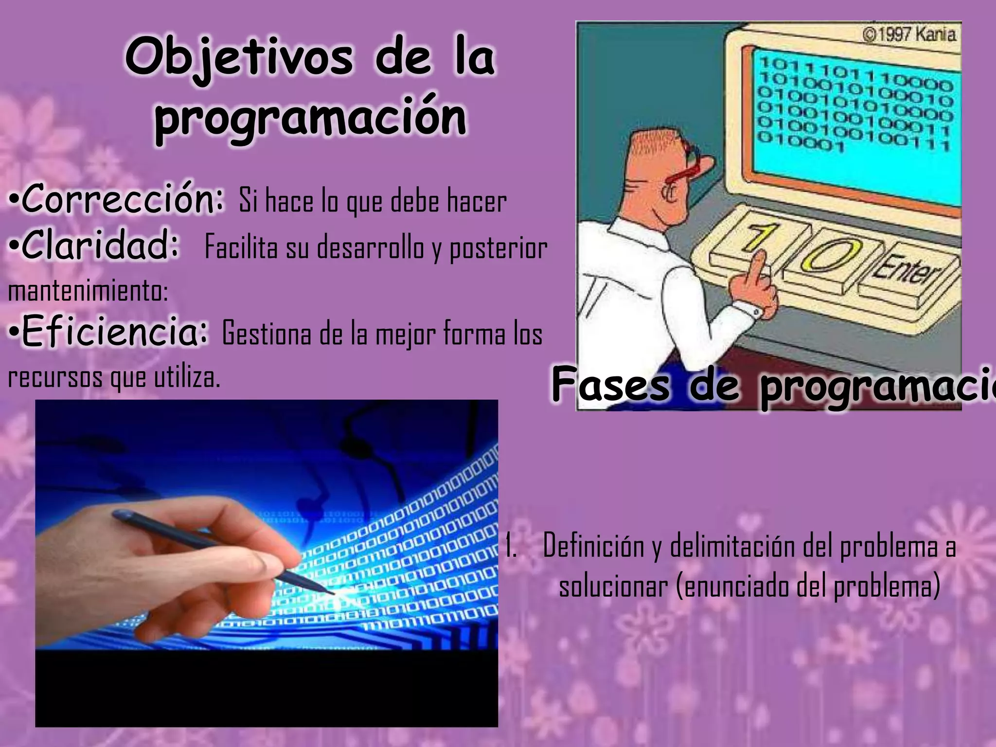Objetivos de la
            programación
•Corrección: Si hace lo que debe hacer
•Claridad: Facilita su desarrollo y posterior
mantenimiento:
•Eficiencia: Gestiona de la mejor forma los
recursos que utiliza.                           Fases de programació


                                         1. Definición y delimitación del problema a
                                             solucionar (enunciado del problema)
 