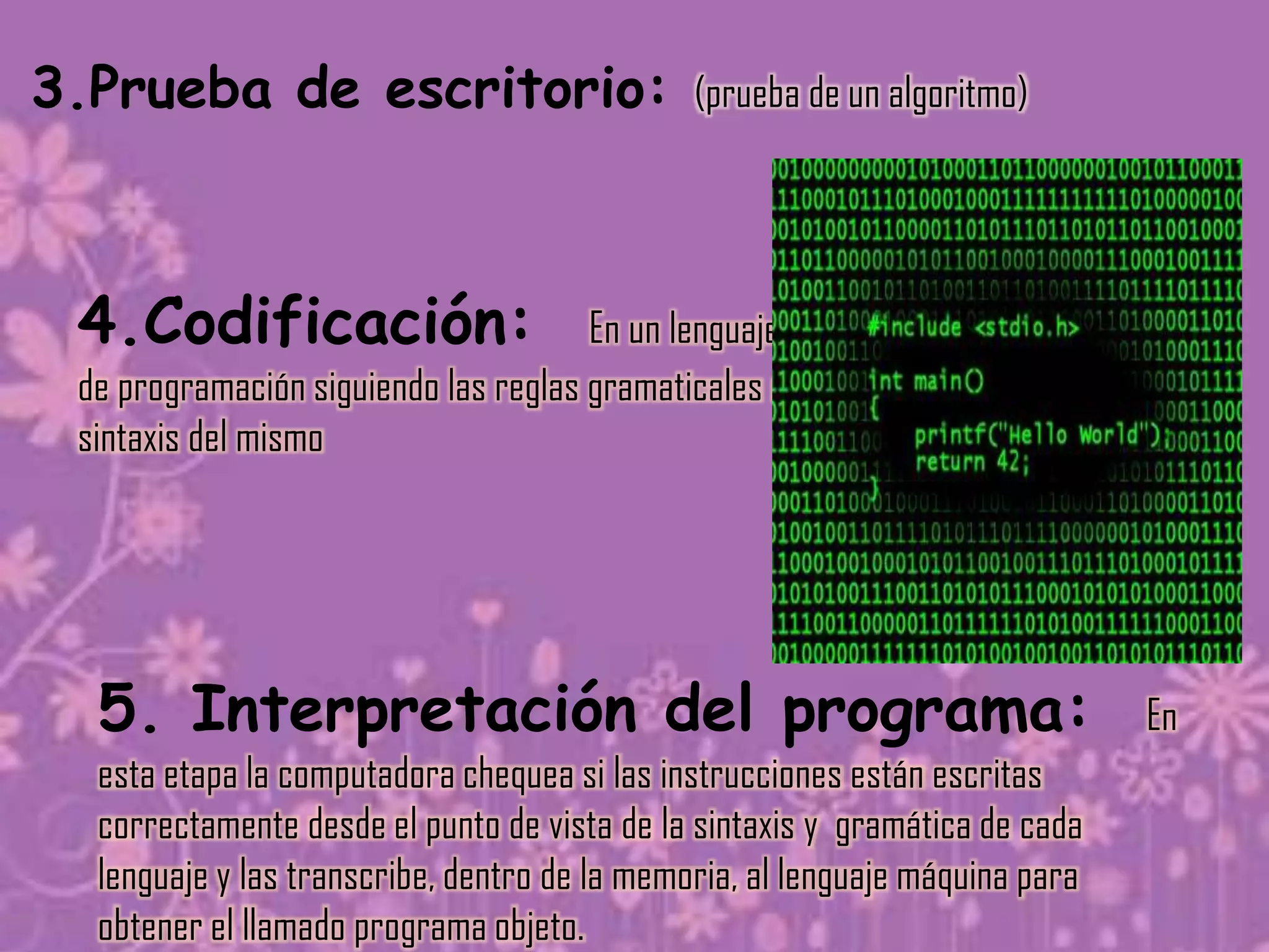 3.Prueba de escritorio:                       (prueba de un algoritmo)




 4.Codificación:                      En un lenguaje
 de programación siguiendo las reglas gramaticales o
 sintaxis del mismo




  5. Interpretación del programa:                                             En
  esta etapa la computadora chequea si las instrucciones están escritas
  correctamente desde el punto de vista de la sintaxis y gramática de cada
  lenguaje y las transcribe, dentro de la memoria, al lenguaje máquina para
  obtener el llamado programa objeto.
 