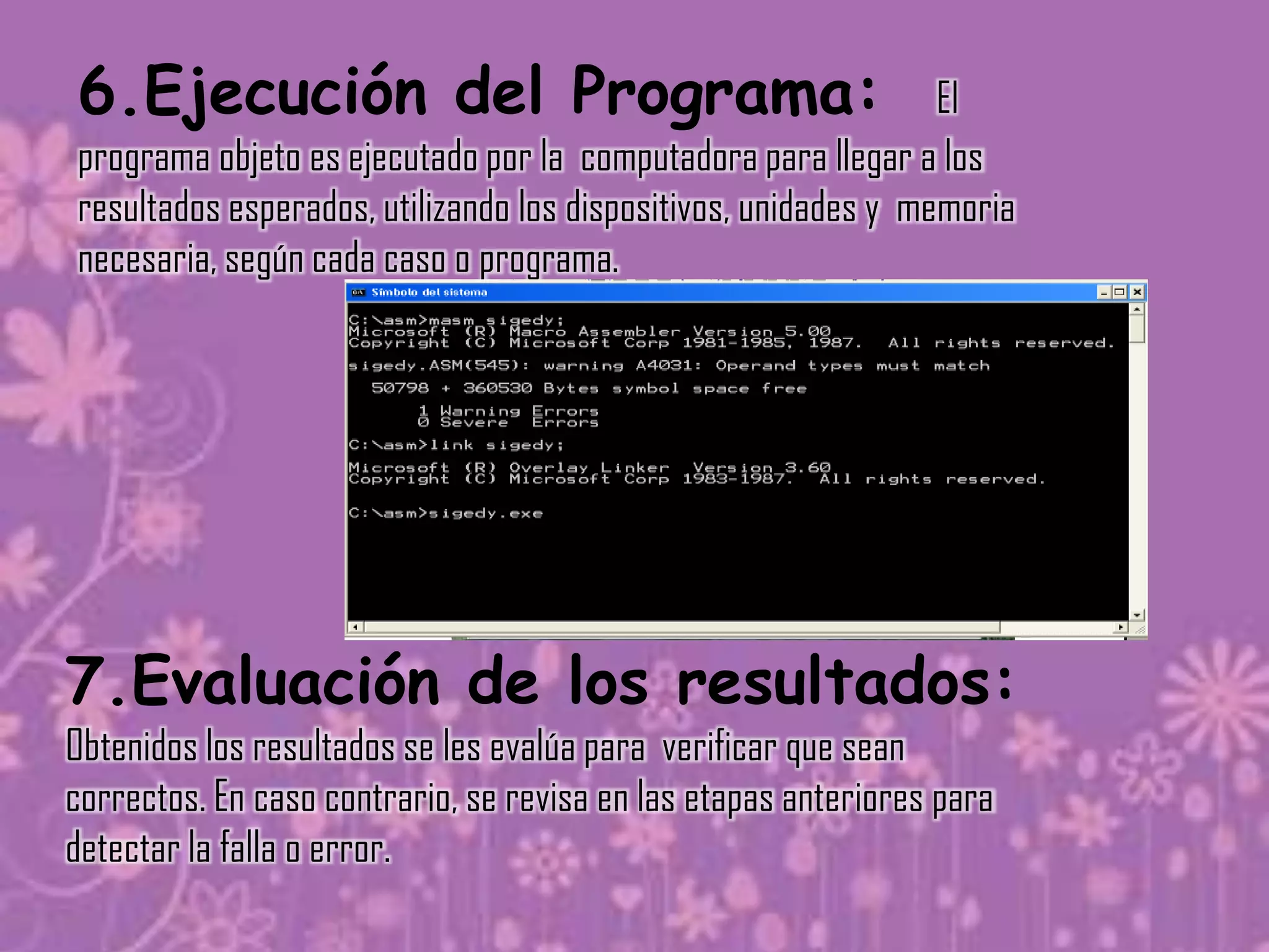 6.Ejecución del Programa:                                       El
programa objeto es ejecutado por la computadora para llegar a los
resultados esperados, utilizando los dispositivos, unidades y memoria
necesaria, según cada caso o programa.




7.Evaluación de los resultados:
Obtenidos los resultados se les evalúa para verificar que sean
correctos. En caso contrario, se revisa en las etapas anteriores para
detectar la falla o error.
 