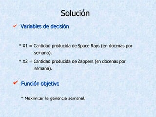 Solución Variables de decisión * X1 = Cantidad producida de Space Rays (en docenas por    semana). * X2 = Cantidad producida de Zappers (en docenas por    semana). Función objetivo * Maximizar la ganancia semanal. 
