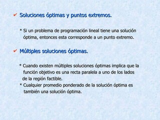 Soluciones óptimas y puntos extremos. * Si un problema de programación lineal tiene una solución  óptima, entonces esta corresponde a un punto extremo. Múltiples soluciones óptimas. * Cuando existen múltiples soluciones óptimas implica que la  función objetivo es una recta paralela a uno de los lados    de la región factible. * Cualquier promedio ponderado de la solución óptima es    también una solución óptima. 