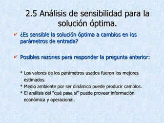 2.5 Análisis de sensibilidad para la solución óptima. ¿Es sensible la solución óptima a cambios en los parámetros de entrada? Posibles razones para responder la pregunta anterior: * Los valores de los parámetros usados fueron los mejores  estimados. * Medio ambiente por ser dinámico puede producir cambios. * El análisis del “qué pasa si” puede proveer información  económica y operacional. 