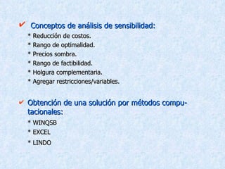 Conceptos de análisis de sensibilidad: * Reducción de costos. * Rango de optimalidad. * Precios sombra. * Rango de factibilidad. * Holgura complementaria. * Agregar restricciones/variables. Obtención de una solución por métodos compu-tacionales: * WINQSB * EXCEL * LINDO   