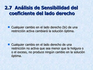 2.7   Análisis de Sensibilidad del  coeficiente del lado derecho Cualquier cambio en el lado derecho (bi) de una restricción activa cambiará la solución óptima. Cualquier cambio en el lado derecho de una restricción no activa que sea menor que la holgura o o el exceso, no produce ningún cambio en la solución óptima. 