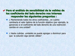    Para el análisis de sensibilidad de la validez de los coeficiente del lado derecho nos interesa responder las siguientes preguntas : ¿ Manteniendo todos los otros coeficientes , en cuánto cambiaría el valor óptimo de la función objetivo (por ejemplo, la ganancia) si el coeficiente del lado derecho de una restricción cambia en una unidad? ¿ Hasta cuántas  unidades se puede agregar o disminuir para que  la solución siga siendo válida? 
