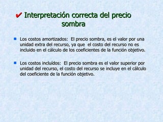    Interpretación correcta del precio sombra Los costos amortizados:  El precio sombra, es el valor por una unidad extra del recurso, ya que  el costo del recurso no es incluido en el cálculo de los coeficientes de la función objetivo. Los costos incluídos:  El precio sombra es el valor superior por unidad del recurso, el costo del recurso se incluye en el cálculo del coeficiente de la función objetivo. 