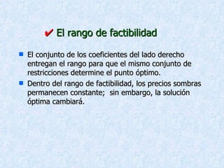    El rango de factibilidad El conjunto de los coeficientes del lado derecho  entregan el rango para que el mismo conjunto de restricciones determine el punto óptimo. Dentro del rango de factibilidad, los precios sombras  permanecen constante;  sin embargo, la solución óptima cambiará. 