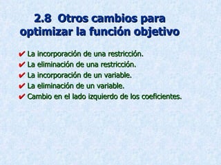 2.8  Otros cambios para optimizar la función objetivo    La incorporación de una restricción.    La eliminación de una restricción.    La incorporación de un variable.    La eliminación de un variable.    Cambio en el lado izquierdo de los coeficientes. 