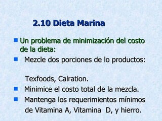 2.10 Dieta Marina Un problema de minimización del costo de la dieta: Mezcle dos porciones de lo productos:  Texfoods, Calration. Minimice el costo total de la mezcla.  Mantenga los requerimientos mínimos   de Vitamina A, Vitamina  D, y hierro. 