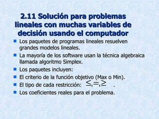 2.11 Solución para problemas lineales con muchas variables de decisión usando el computador Los paquetes de programas lineales resuelven grandes modelos lineales. La mayoría de los software usan la técnica algebraica llamada algoritmo Simplex. Los paquetes incluyen: El criterio de la función objetivo (Max o Min). El tipo de cada restricción:  . Los coeficientes reales para el problema. 