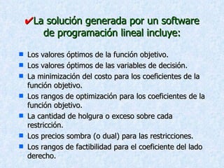  La solución generada por un software de programación lineal incluye: Los valores óptimos de la función objetivo. Los valores óptimos de las variables de decisión. La minimización del costo para los coeficientes de la función objetivo. Los rangos de optimización para los coeficientes de la función objetivo. La cantidad de holgura o exceso sobre cada restricción. Los precios sombra (o dual) para las restricciones. Los rangos de factibilidad para el coeficiente del lado derecho. 