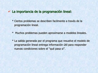 La importancia de la programación lineal: * Ciertos problemas se describen facilmente a través de la  programación lineal. *  Muchos problemas pueden aproximarse a modelos lineales. * La salida generada por el programa que resuelve el modelo de  programación lineal entrega información útil para responder  nuevas condiciones sobre el “qué pasa si”. 