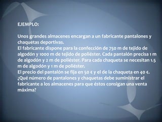 EJEMPLO:

Unos grandes almacenes encargan a un fabricante pantalones y
chaquetas deportivas.
El fabricante dispone para la confección de 750 m de tejido de
algodón y 1000 m de tejido de poliéster. Cada pantalón precisa 1 m
de algodón y 2 m de poliéster. Para cada chaqueta se necesitan 1.5
m de algodón y 1 m de poliéster.
El precio del pantalón se fija en 50 € y el de la chaqueta en 40 €.
¿Qué número de pantalones y chaquetas debe suministrar el
fabricante a los almacenes para que éstos consigan una venta
máxima?
 